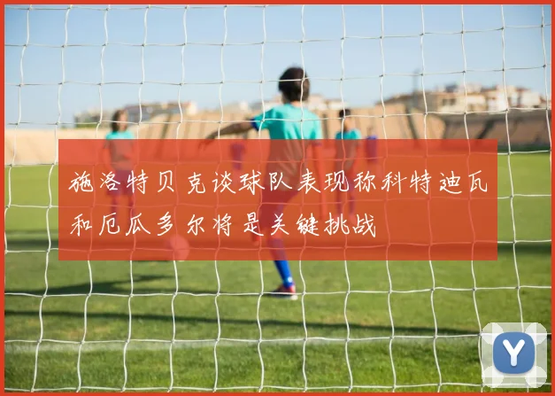 施洛特贝克谈球队表现称科特迪瓦和厄瓜多尔将是关键挑战