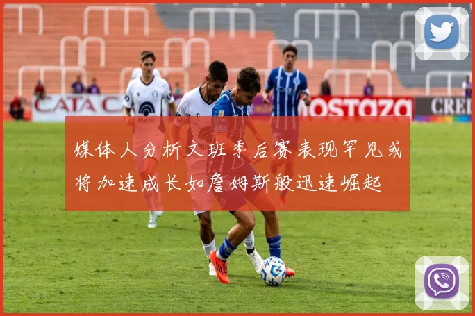 媒体人分析文班季后赛表现罕见或将加速成长如詹姆斯般迅速崛起