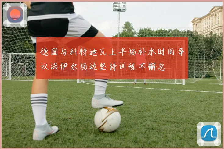 德国与科特迪瓦上半场补水时间争议诺伊尔场边坚持训练不懈怠