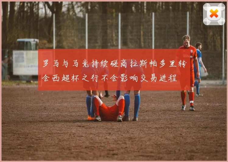 罗马与马竞持续磋商拉斯帕多里转会西超杯之行不会影响交易进程