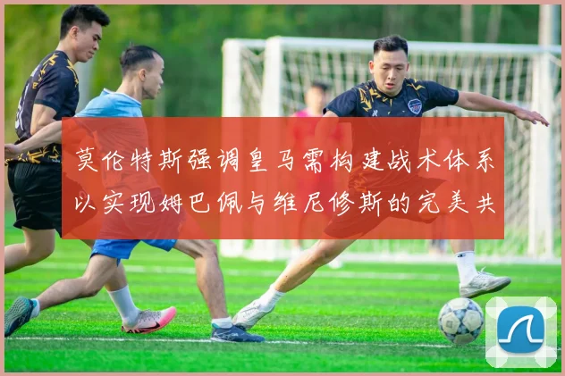 莫伦特斯强调皇马需构建战术体系以实现姆巴佩与维尼修斯的完美共存