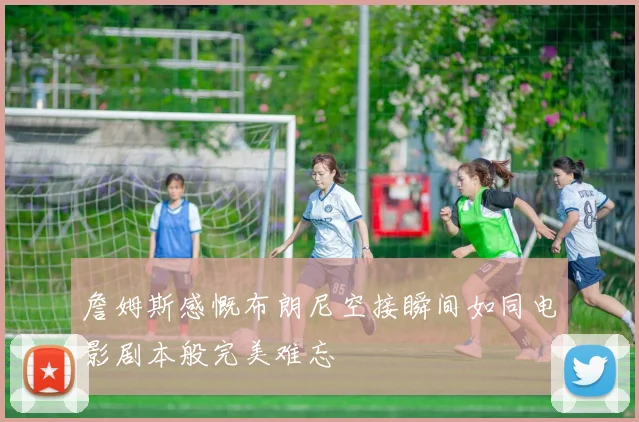 詹姆斯感慨布朗尼空接瞬间如同电影剧本般完美难忘