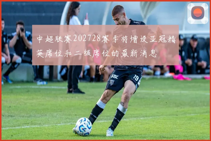 中超联赛202728赛季将增设亚冠精英席位和二级席位的最新消息