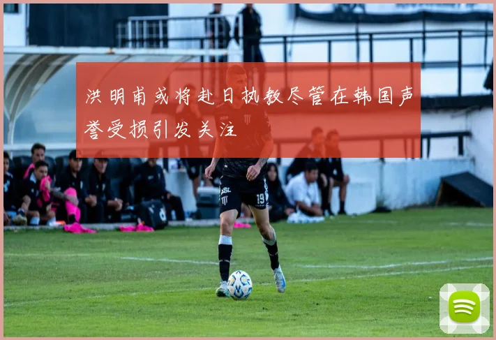 洪明甫或将赴日执教尽管在韩国声誉受损引发关注