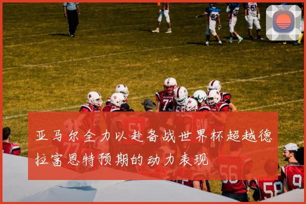亚马尔全力以赴备战世界杯超越德拉富恩特预期的动力表现
