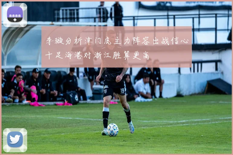 李璇分析津门虎主力阵容出战信心十足海港对浙江胜算更高