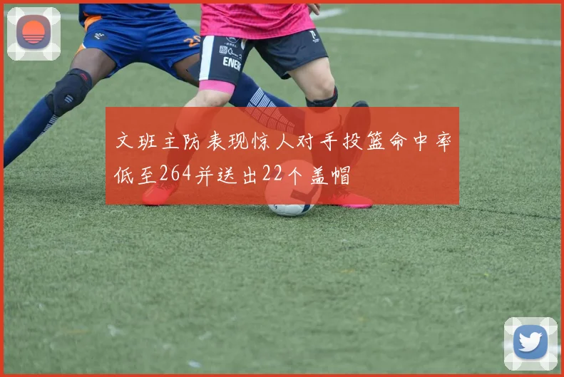 文班主防表现惊人对手投篮命中率低至264并送出22个盖帽
