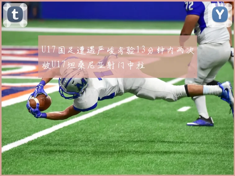 U17国足遭遇严峻考验13分钟内两次被U17坦桑尼亚射门中柱