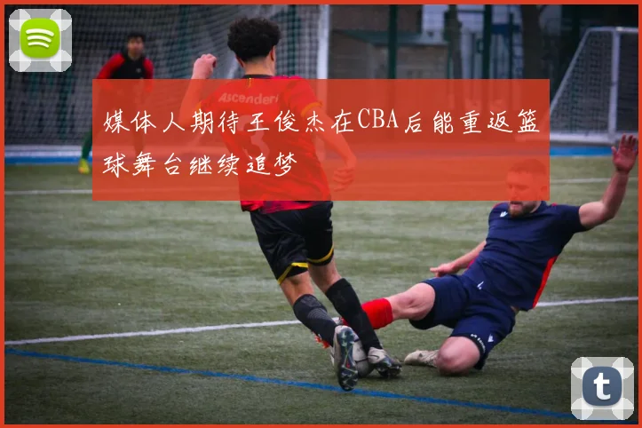 媒体人期待王俊杰在CBA后能重返篮球舞台继续追梦