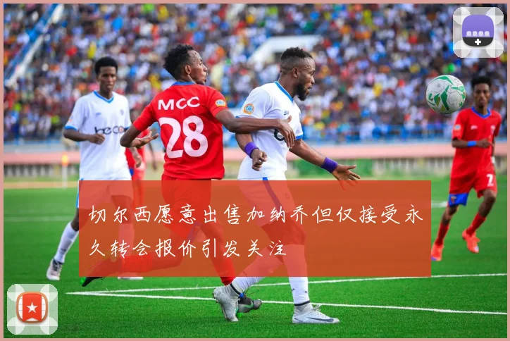 切尔西愿意出售加纳乔但仅接受永久转会报价引发关注