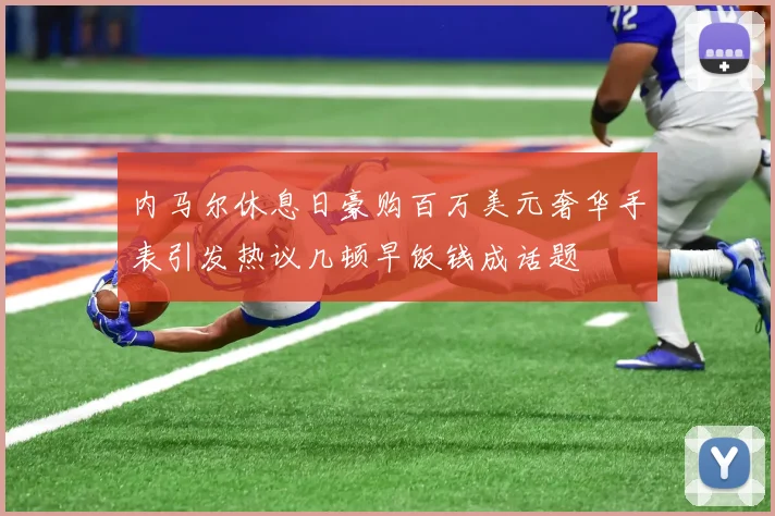 内马尔休息日豪购百万美元奢华手表引发热议几顿早饭钱成话题