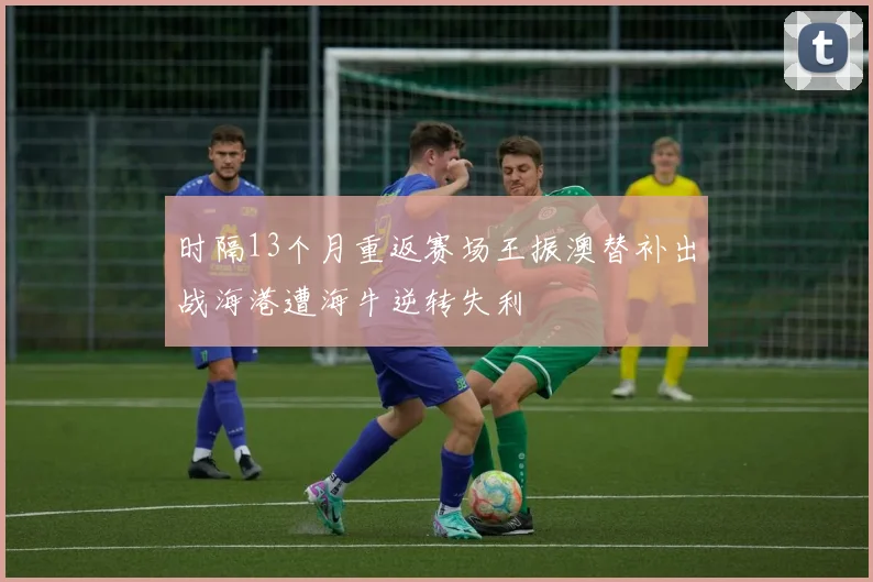 时隔13个月重返赛场王振澳替补出战海港遭海牛逆转失利