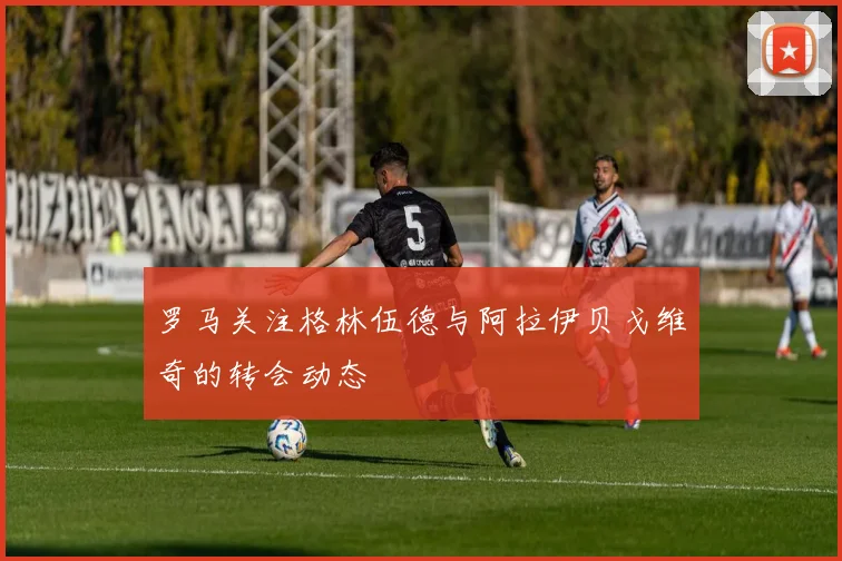 罗马关注格林伍德与阿拉伊贝戈维奇的转会动态