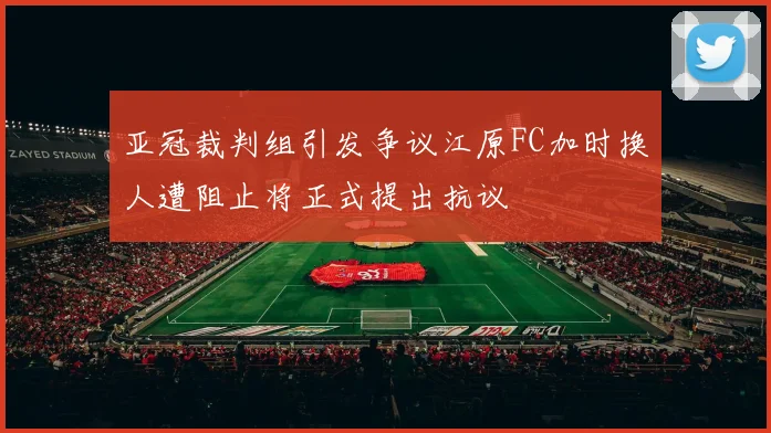 亚冠裁判组引发争议江原FC加时换人遭阻止将正式提出抗议