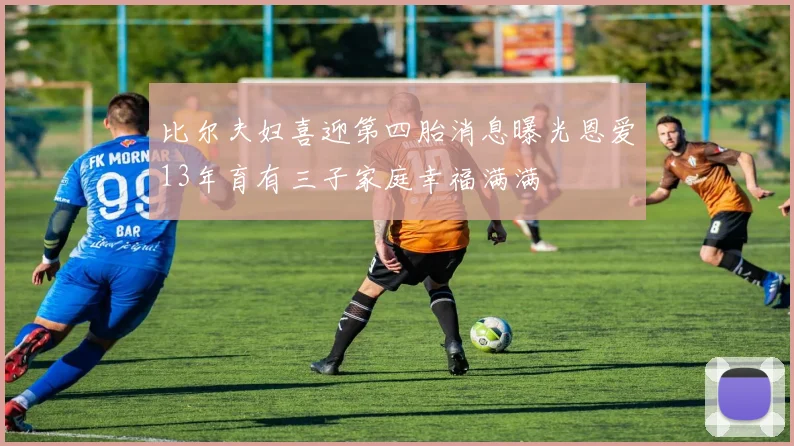 比尔夫妇喜迎第四胎消息曝光恩爱13年育有三子家庭幸福满满