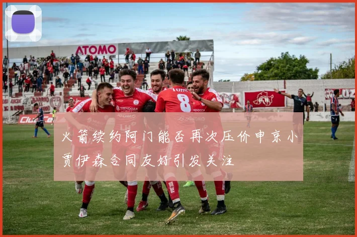 火箭续约阿门能否再次压价申京小贾伊森合同友好引发关注