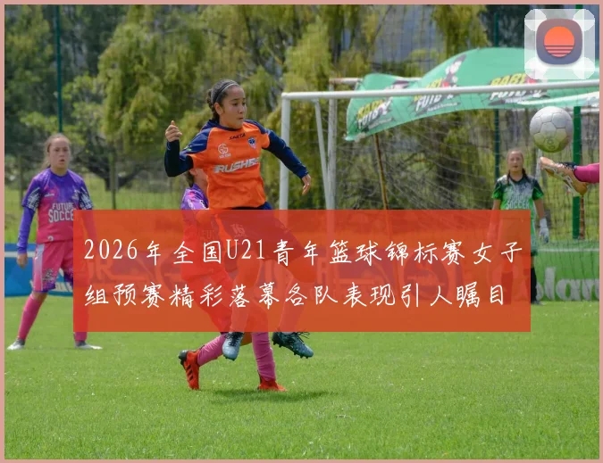 2026年全国U21青年篮球锦标赛女子组预赛精彩落幕各队表现引人瞩目