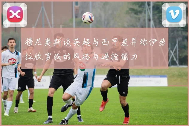 穆尼奥斯谈英超与西甲差异称伊劳拉欣赏我的风格与逼抢能力