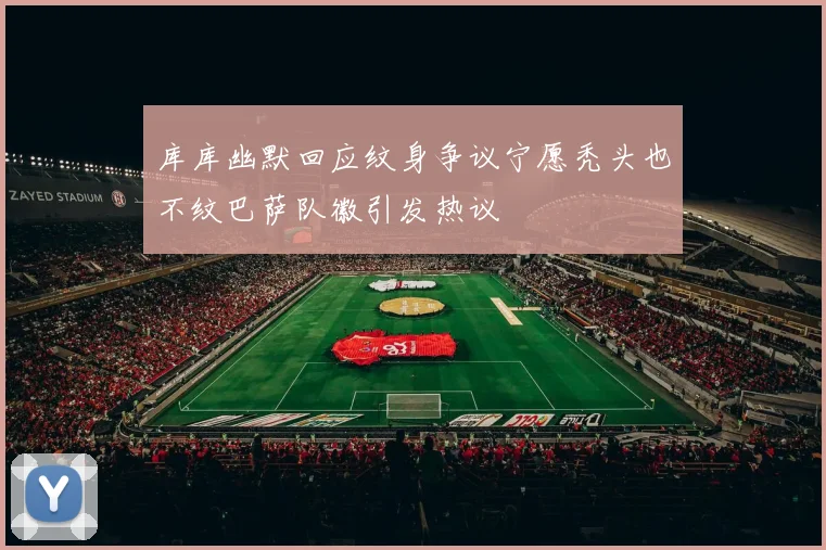 库库幽默回应纹身争议宁愿秃头也不纹巴萨队徽引发热议