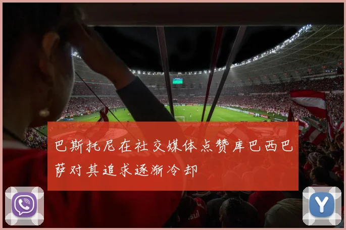巴斯托尼在社交媒体点赞库巴西巴萨对其追求逐渐冷却