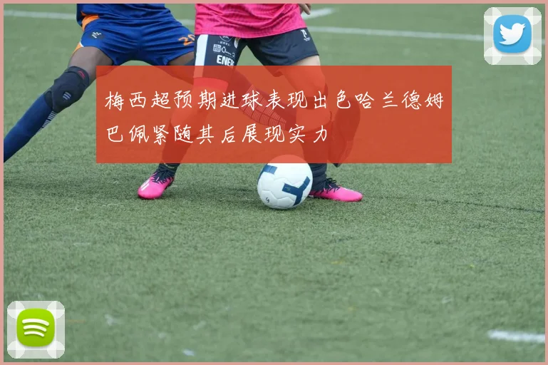 梅西超预期进球表现出色哈兰德姆巴佩紧随其后展现实力
