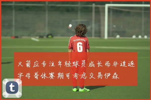 火箭应专注年轻球员成长而非追逐字母哥休赛期可考虑交易伊森