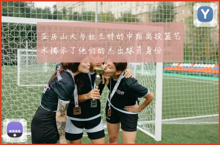 亚历山大与杜兰特的中距离投篮艺术揭示了他们的杰出球员身份